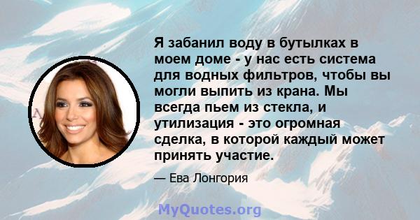 Я забанил воду в бутылках в моем доме - у нас есть система для водных фильтров, чтобы вы могли выпить из крана. Мы всегда пьем из стекла, и утилизация - это огромная сделка, в которой каждый может принять участие.