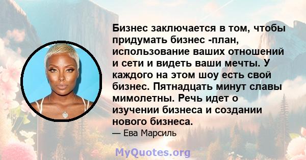 Бизнес заключается в том, чтобы придумать бизнес -план, использование ваших отношений и сети и видеть ваши мечты. У каждого на этом шоу есть свой бизнес. Пятнадцать минут славы мимолетны. Речь идет о изучении бизнеса и