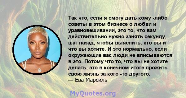 Так что, если я смогу дать кому -либо советы в этом бизнесе о любви и уравновешивании, это то, что вам действительно нужно занять секунду, шаг назад, чтобы выяснить, кто вы и что вы хотите. И это нормально, если