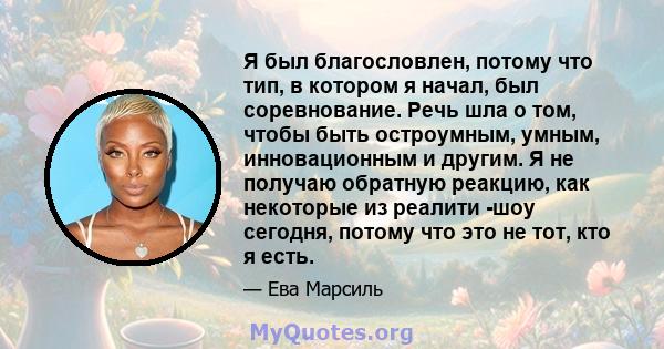 Я был благословлен, потому что тип, в котором я начал, был соревнование. Речь шла о том, чтобы быть остроумным, умным, инновационным и другим. Я не получаю обратную реакцию, как некоторые из реалити -шоу сегодня, потому 