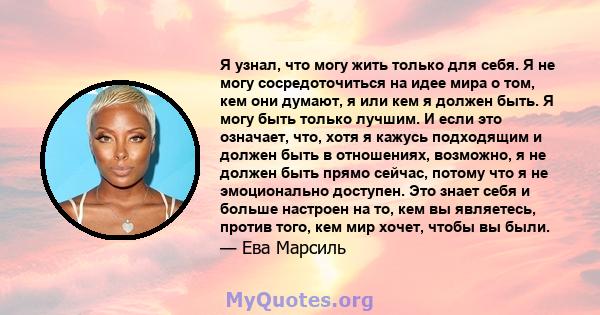 Я узнал, что могу жить только для себя. Я не могу сосредоточиться на идее мира о том, кем они думают, я или кем я должен быть. Я могу быть только лучшим. И если это означает, что, хотя я кажусь подходящим и должен быть