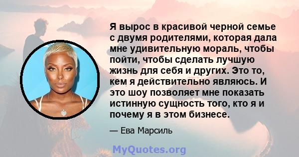 Я вырос в красивой черной семье с двумя родителями, которая дала мне удивительную мораль, чтобы пойти, чтобы сделать лучшую жизнь для себя и других. Это то, кем я действительно являюсь. И это шоу позволяет мне показать