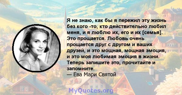 Я не знаю, как бы я пережил эту жизнь без кого -то, кто действительно любил меня, и я люблю их, его и их [семья]. Это прощается. Любовь очень прощается друг с другом и ваших друзей, и это мощная, мощная эмоция, и это