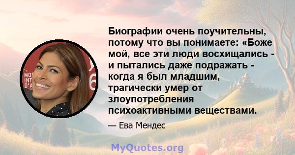 Биографии очень поучительны, потому что вы понимаете: «Боже мой, все эти люди восхищались - и пытались даже подражать - когда я был младшим, трагически умер от злоупотребления психоактивными веществами.