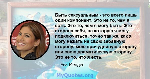 Быть сексуальным - это всего лишь один компонент. Это не то, чем я есть. Это то, чем я могу быть. Это сторона себя, на которую я могу подключиться, точно так же, как я могу нажать на свою забавную сторону, мою