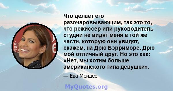 Что делает его разочаровывающим, так это то, что режиссер или руководитель студии не видят меня в той же части, которую они увидят, скажем, на Дрю Бэрриморе. Дрю мой отличный друг. Но это как: «Нет, мы хотим больше