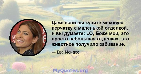 Даже если вы купите меховую перчатку с маленькой отделкой, и вы думаете: «О, Боже мой, это просто небольшая отделка», это животное получило забивание.