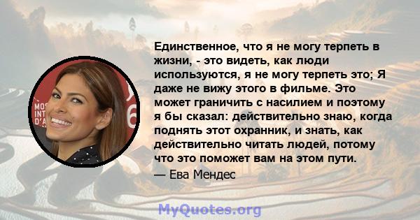 Единственное, что я не могу терпеть в жизни, - это видеть, как люди используются, я не могу терпеть это; Я даже не вижу этого в фильме. Это может граничить с насилием и поэтому я бы сказал: действительно знаю, когда