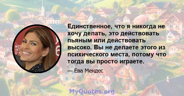 Единственное, что я никогда не хочу делать, это действовать пьяным или действовать высоко. Вы не делаете этого из психического места, потому что тогда вы просто играете.