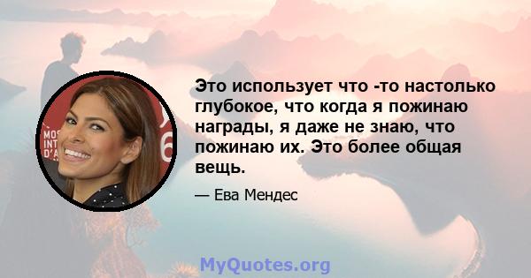 Это использует что -то настолько глубокое, что когда я пожинаю награды, я даже не знаю, что пожинаю их. Это более общая вещь.