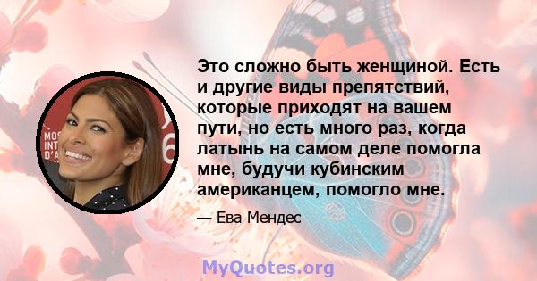 Это сложно быть женщиной. Есть и другие виды препятствий, которые приходят на вашем пути, но есть много раз, когда латынь на самом деле помогла мне, будучи кубинским американцем, помогло мне.