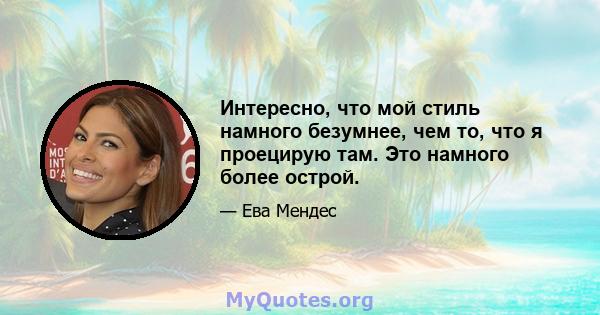 Интересно, что мой стиль намного безумнее, чем то, что я проецирую там. Это намного более острой.