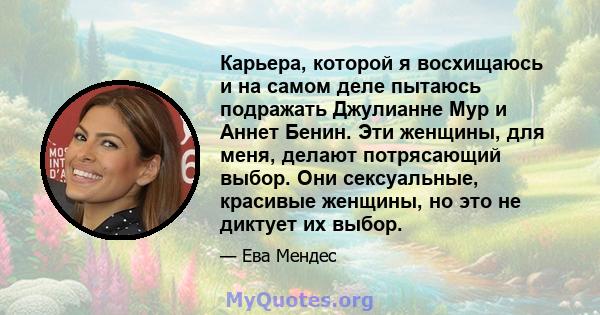 Карьера, которой я восхищаюсь и на самом деле пытаюсь подражать Джулианне Мур и Аннет Бенин. Эти женщины, для меня, делают потрясающий выбор. Они сексуальные, красивые женщины, но это не диктует их выбор.