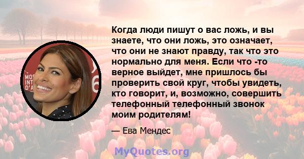 Когда люди пишут о вас ложь, и вы знаете, что они ложь, это означает, что они не знают правду, так что это нормально для меня. Если что -то верное выйдет, мне пришлось бы проверить свой круг, чтобы увидеть, кто говорит, 