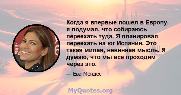 Когда я впервые пошел в Европу, я подумал, что собираюсь переехать туда. Я планировал переехать на юг Испании. Это такая милая, невинная мысль. Я думаю, что мы все проходим через это.