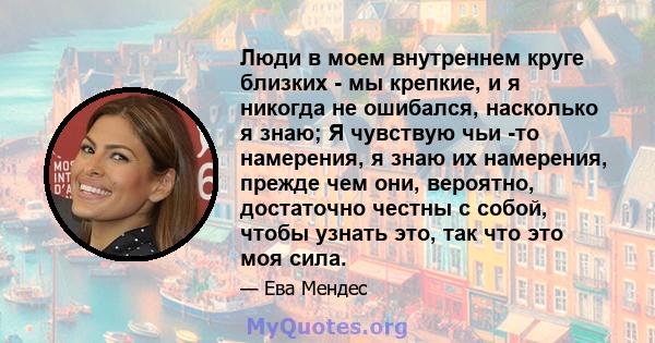 Люди в моем внутреннем круге близких - мы крепкие, и я никогда не ошибался, насколько я знаю; Я чувствую чьи -то намерения, я знаю их намерения, прежде чем они, вероятно, достаточно честны с собой, чтобы узнать это, так 