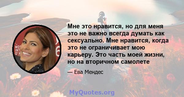 Мне это нравится, но для меня это не важно всегда думать как сексуально. Мне нравится, когда это не ограничивает мою карьеру. Это часть моей жизни, но на вторичном самолете