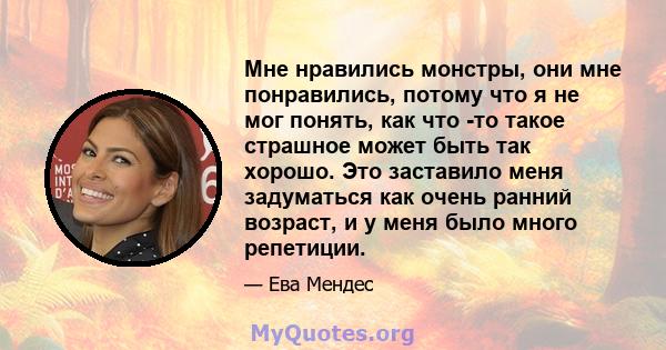 Мне нравились монстры, они мне понравились, потому что я не мог понять, как что -то такое страшное может быть так хорошо. Это заставило меня задуматься как очень ранний возраст, и у меня было много репетиции.