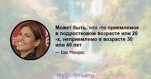 Может быть, что -то приемлемое в подростковом возрасте или 20 -х, неприемлемо в возрасте 30 или 40 лет