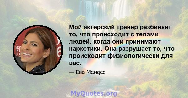 Мой актерский тренер разбивает то, что происходит с телами людей, когда они принимают наркотики. Она разрушает то, что происходит физиологически для вас.