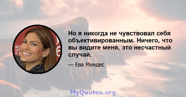 Но я никогда не чувствовал себя объективированным. Ничего, что вы видите меня, это несчастный случай.