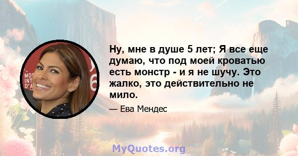 Ну, мне в душе 5 лет; Я все еще думаю, что под моей кроватью есть монстр - и я не шучу. Это жалко, это действительно не мило.