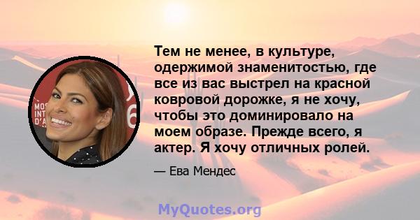 Тем не менее, в культуре, одержимой знаменитостью, где все из вас выстрел на красной ковровой дорожке, я не хочу, чтобы это доминировало на моем образе. Прежде всего, я актер. Я хочу отличных ролей.