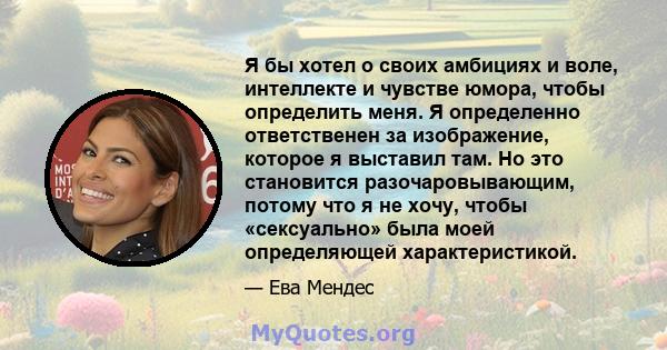 Я бы хотел о своих амбициях и воле, интеллекте и чувстве юмора, чтобы определить меня. Я определенно ответственен за изображение, которое я выставил там. Но это становится разочаровывающим, потому что я не хочу, чтобы