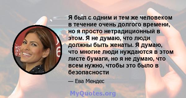 Я был с одним и тем же человеком в течение очень долгого времени, но я просто нетрадиционный в этом. Я не думаю, что люди должны быть женаты. Я думаю, что многие люди нуждаются в этом листе бумаги, но я не думаю, что