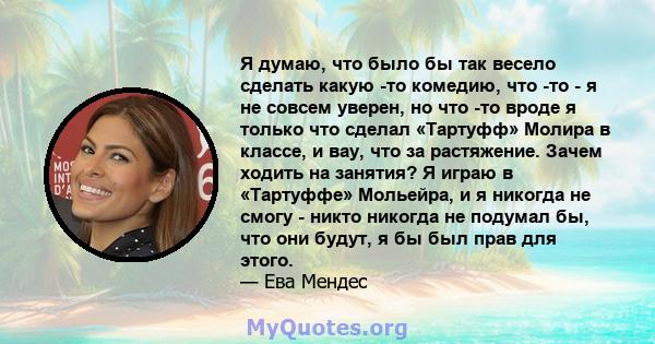 Я думаю, что было бы так весело сделать какую -то комедию, что -то - я не совсем уверен, но что -то вроде я только что сделал «Тартуфф» Молира в классе, и вау, что за растяжение. Зачем ходить на занятия? Я играю в