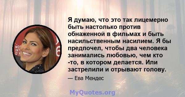 Я думаю, что это так лицемерно быть настолько против обнаженной в фильмах и быть насильственным насилием. Я бы предпочел, чтобы два человека занимались любовью, чем кто -то, в котором делается. Или застрелили и отрывают 