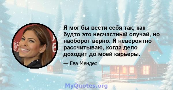 Я мог бы вести себя так, как будто это несчастный случай, но наоборот верно. Я невероятно рассчитываю, когда дело доходит до моей карьеры.