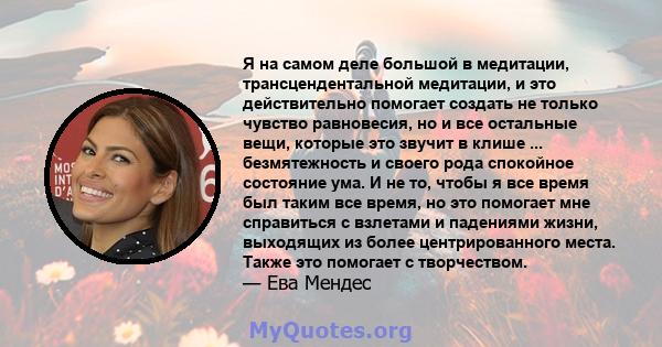 Я на самом деле большой в медитации, трансцендентальной медитации, и это действительно помогает создать не только чувство равновесия, но и все остальные вещи, которые это звучит в клише ... безмятежность и своего рода