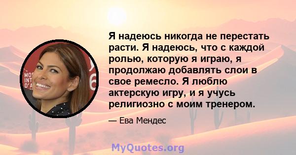 Я надеюсь никогда не перестать расти. Я надеюсь, что с каждой ролью, которую я играю, я продолжаю добавлять слои в свое ремесло. Я люблю актерскую игру, и я учусь религиозно с моим тренером.