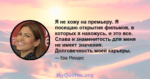 Я не хожу на премьеру. Я посещаю открытия фильмов, в которых я нахожусь, и это все. Слава и знаменитость для меня не имеет значения. Долговечность моей карьеры.