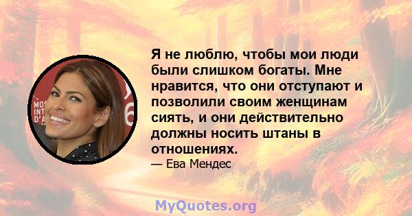 Я не люблю, чтобы мои люди были слишком богаты. Мне нравится, что они отступают и позволили своим женщинам сиять, и они действительно должны носить штаны в отношениях.