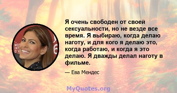 Я очень свободен от своей сексуальности, но не везде все время. Я выбираю, когда делаю наготу, и для кого я делаю это, когда работаю, и когда я это делаю. Я дважды делал наготу в фильме.