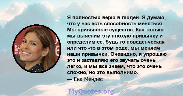 Я полностью верю в людей. Я думаю, что у нас есть способность меняться. Мы привычные существа. Как только мы выясним эту плохую привычку и определим ее, будь то поведенческая или что -то в этом роде, мы меняем наши