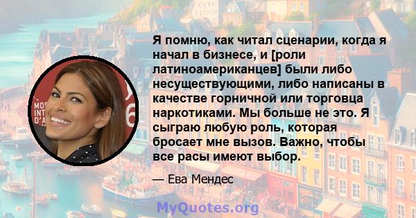 Я помню, как читал сценарии, когда я начал в бизнесе, и [роли латиноамериканцев] были либо несуществующими, либо написаны в качестве горничной или торговца наркотиками. Мы больше не это. Я сыграю любую роль, которая