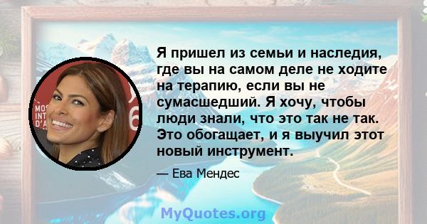 Я пришел из семьи и наследия, где вы на самом деле не ходите на терапию, если вы не сумасшедший. Я хочу, чтобы люди знали, что это так не так. Это обогащает, и я выучил этот новый инструмент.