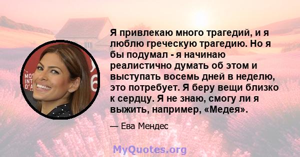 Я привлекаю много трагедий, и я люблю греческую трагедию. Но я бы подумал - я начинаю реалистично думать об этом и выступать восемь дней в неделю, это потребует. Я беру вещи близко к сердцу. Я не знаю, смогу ли я