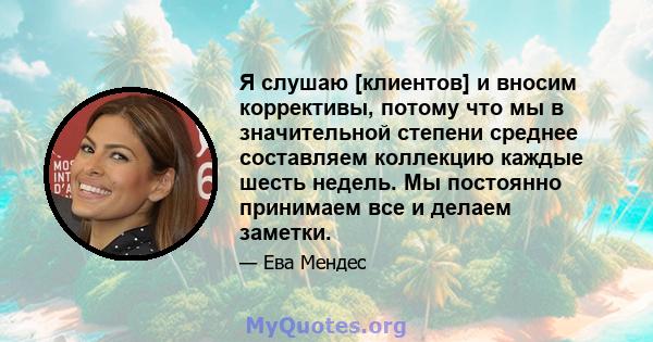 Я слушаю [клиентов] и вносим коррективы, потому что мы в значительной степени среднее составляем коллекцию каждые шесть недель. Мы постоянно принимаем все и делаем заметки.