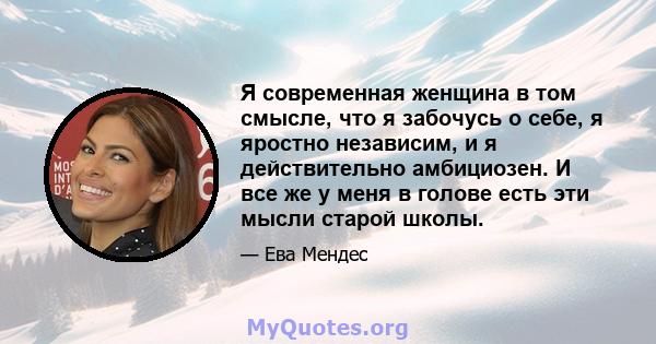 Я современная женщина в том смысле, что я забочусь о себе, я яростно независим, и я действительно амбициозен. И все же у меня в голове есть эти мысли старой школы.