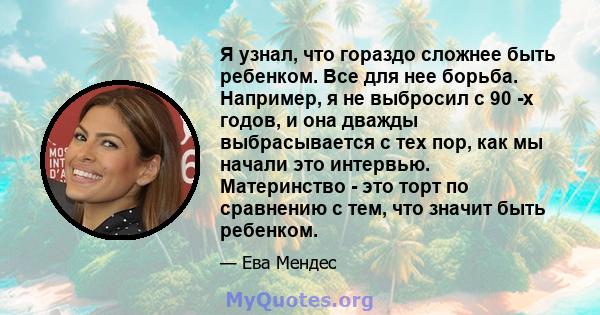 Я узнал, что гораздо сложнее быть ребенком. Все для нее борьба. Например, я не выбросил с 90 -х годов, и она дважды выбрасывается с тех пор, как мы начали это интервью. Материнство - это торт по сравнению с тем, что