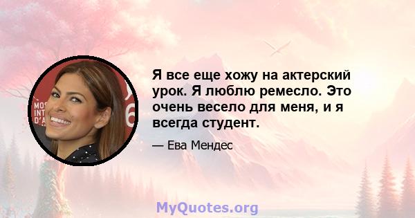 Я все еще хожу на актерский урок. Я люблю ремесло. Это очень весело для меня, и я всегда студент.