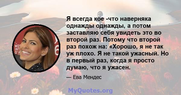 Я всегда кое -что наверняка однажды однажды, а потом заставляю себя увидеть это во второй раз. Потому что второй раз похож на: «Хорошо, я не так уж плохо. Я не такой ужасный. Но в первый раз, когда я просто думаю, что я 