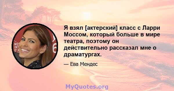 Я взял [актерский] класс с Ларри Моссом, который больше в мире театра, поэтому он действительно рассказал мне о драматургах.