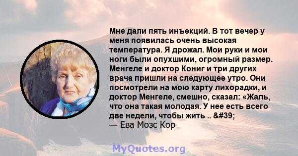 Мне дали пять инъекций. В тот вечер у меня появилась очень высокая температура. Я дрожал. Мои руки и мои ноги были опухшими, огромный размер. Менгеле и доктор Кониг и три других врача пришли на следующее утро. Они