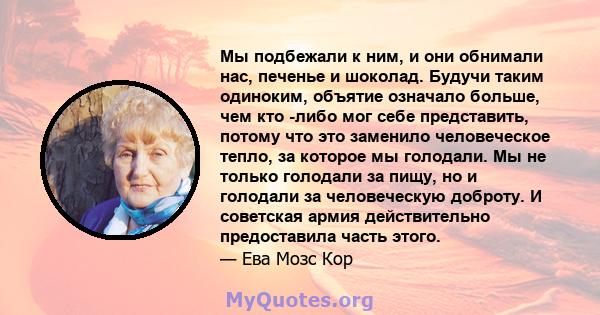 Мы подбежали к ним, и они обнимали нас, печенье и шоколад. Будучи таким одиноким, объятие означало больше, чем кто -либо мог себе представить, потому что это заменило человеческое тепло, за которое мы голодали. Мы не