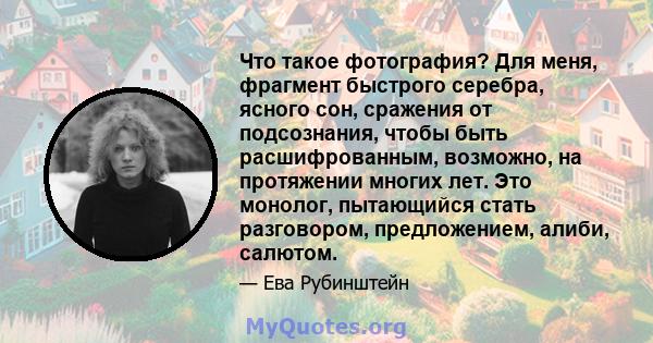 Что такое фотография? Для меня, фрагмент быстрого серебра, ясного сон, сражения от подсознания, чтобы быть расшифрованным, возможно, на протяжении многих лет. Это монолог, пытающийся стать разговором, предложением,